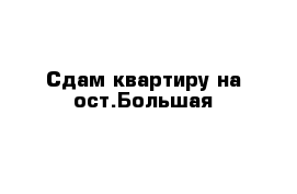 Сдам квартиру на ост.Большая